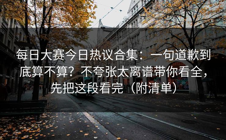 每日大赛今日热议合集:一句道歉到底算不算?不夸张太离谱带你看全,先把这段看完(附清单) 每日大赛今日热议合集:一句道歉到底算不算?不夸张太离谱带你看全,先把这段看完(附清单)