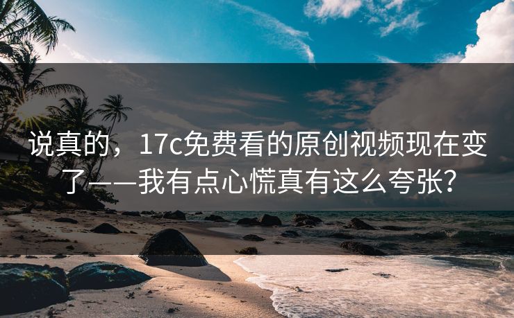 说真的,17c免费看的原创视频现在变了——我有点心慌真有这么夸张? 说真的,17c免费看的原创视频现在变了——我有点心慌真有这么夸张?