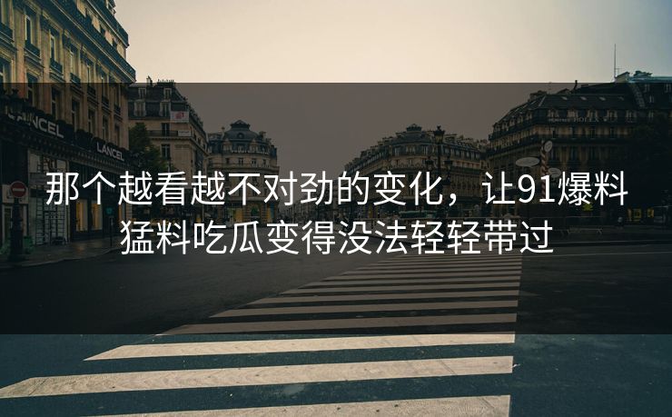 那个越看越不对劲的变化，让91爆料猛料吃瓜变得没法轻轻带过