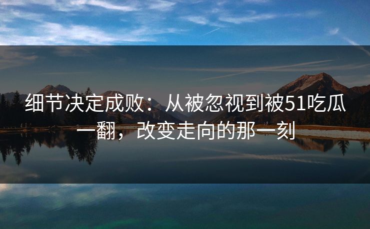 细节决定成败：从被忽视到被51吃瓜一翻，改变走向的那一刻