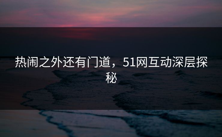 热闹之外还有门道，51网互动深层探秘